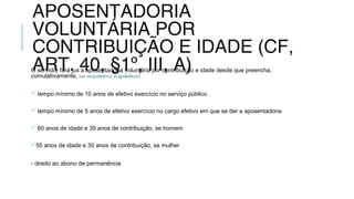 APOSENTADORIA
VOLUNTÁRIA POR
CONTRIBUIÇÃO E IDADE (CF,
ART. 40, §1º, III, A)O servidor fará jus à aposentadoria voluntária por contribuição e idade desde que preencha,
cumulativamente, os seguintes requisitos:
 tempo mínimo de 10 anos de efetivo exercício no serviço público
 tempo mínimo de 5 anos de efetivo exercício no cargo efetivo em que se der a aposentadoria
 60 anos de idade e 35 anos de contribuição, se homem
55 anos de idade e 30 anos de contribuição, se mulher
- direito ao abono de permanência
 