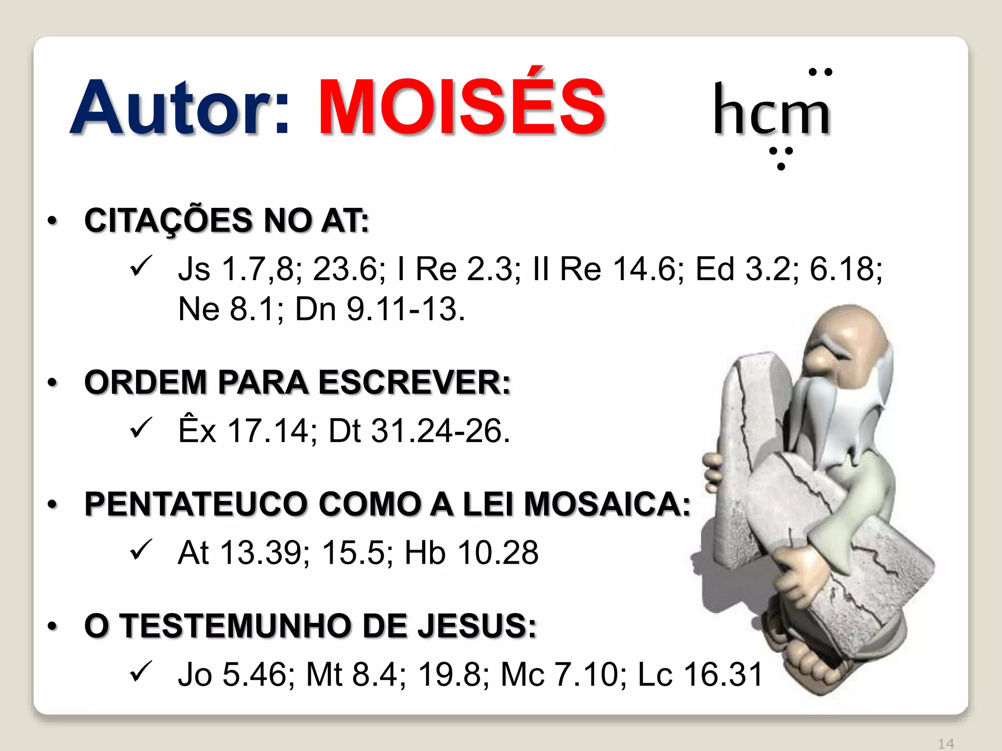 14
• CITAÇÕES NO AT:
 Js 1.7,8; 23.6; I Re 2.3; II Re 14.6; Ed 3.2; 6.18;
Ne 8.1; Dn 9.11-13.
• ORDEM PARA ESCREVER:
 Êx 17.14; Dt 31.24-26.
• PENTATEUCO COMO A LEI MOSAICA:
 At 13.39; 15.5; Hb 10.28
• O TESTEMUNHO DE JESUS:
 Jo 5.46; Mt 8.4; 19.8; Mc 7.10; Lc 16.31
Autor: MOISÉS hcm
 
