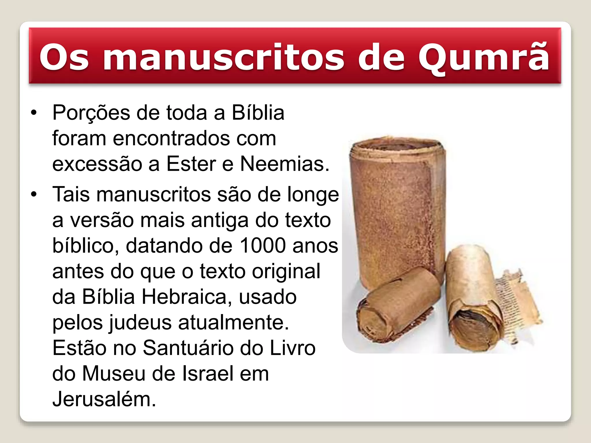 Os manuscritos de Qumrã
• Porções de toda a Bíblia
foram encontrados com
excessão a Ester e Neemias.
• Tais manuscritos são de longe
a versão mais antiga do texto
bíblico, datando de 1000 anos
antes do que o texto original
da Bíblia Hebraica, usado
pelos judeus atualmente.
Estão no Santuário do Livro
do Museu de Israel em
Jerusalém.
 
