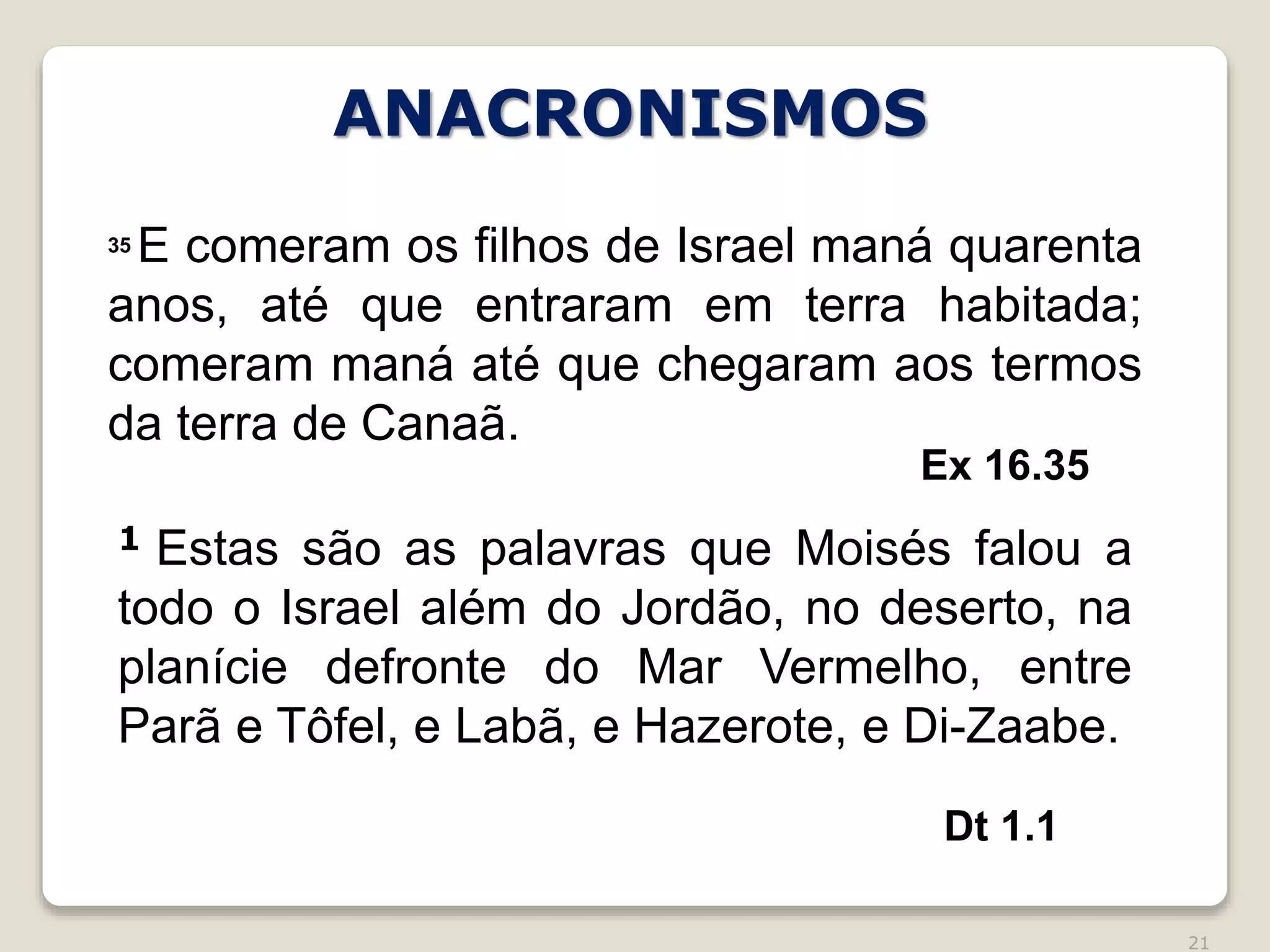 21
Ex 16.35
35 E comeram os filhos de Israel maná quarenta
anos, até que entraram em terra habitada;
comeram maná até que chegaram aos termos
da terra de Canaã.
1 Estas são as palavras que Moisés falou a
todo o Israel além do Jordão, no deserto, na
planície defronte do Mar Vermelho, entre
Parã e Tôfel, e Labã, e Hazerote, e Di-Zaabe.
Dt 1.1
ANACRONISMOS
 