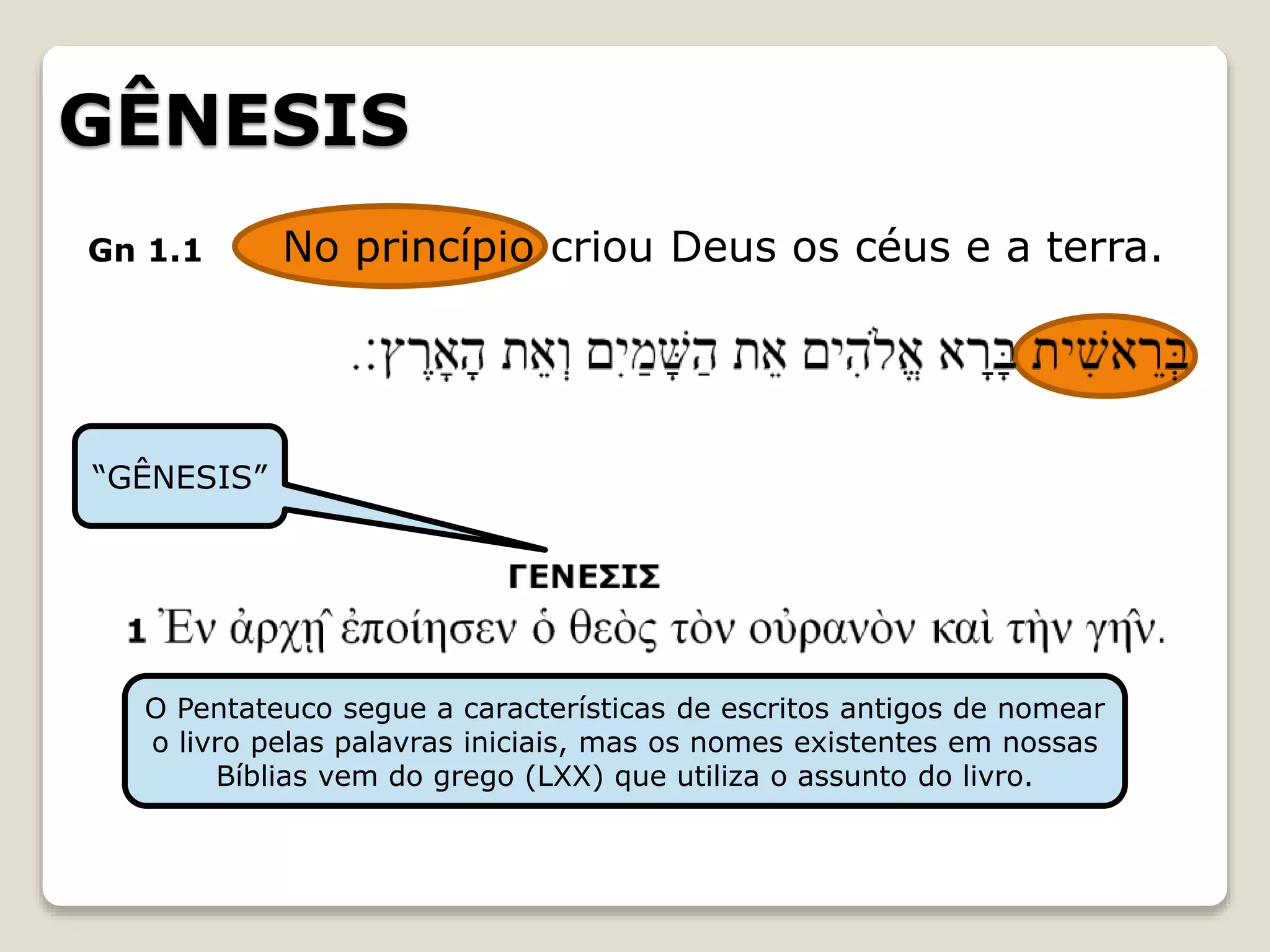 GÊNESIS
Gn 1.1 No princípio criou Deus os céus e a terra.
“GÊNESIS”
O Pentateuco segue a características de escritos antigos de nomear
o livro pelas palavras iniciais, mas os nomes existentes em nossas
Bíblias vem do grego (LXX) que utiliza o assunto do livro.
 