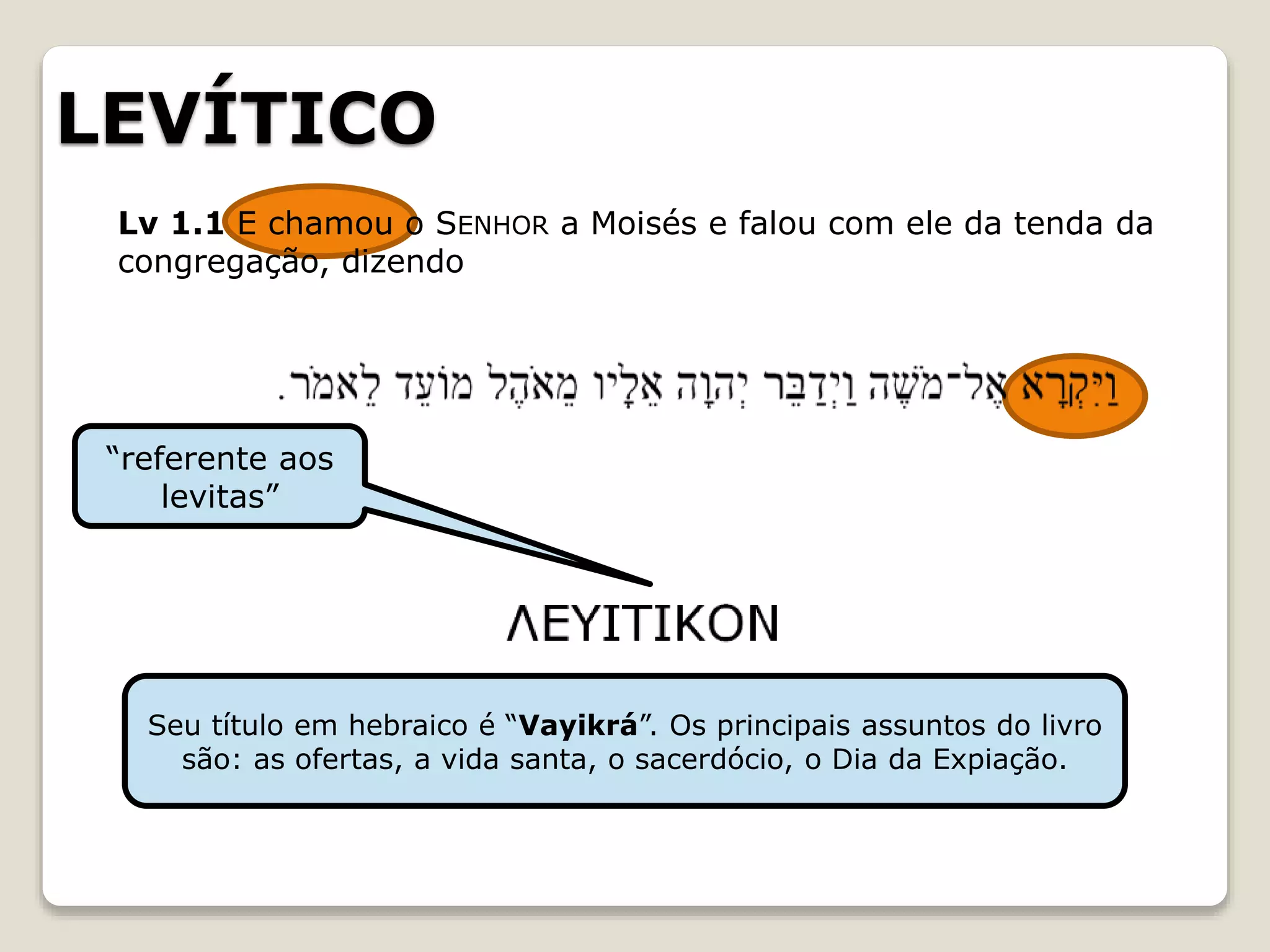 LEVÍTICO
“referente aos
levitas”
Seu título em hebraico é “Vayikrá”. Os principais assuntos do livro
são: as ofertas, a vida santa, o sacerdócio, o Dia da Expiação.
Lv 1.1 E chamou o SENHOR a Moisés e falou com ele da tenda da
congregação, dizendo
 