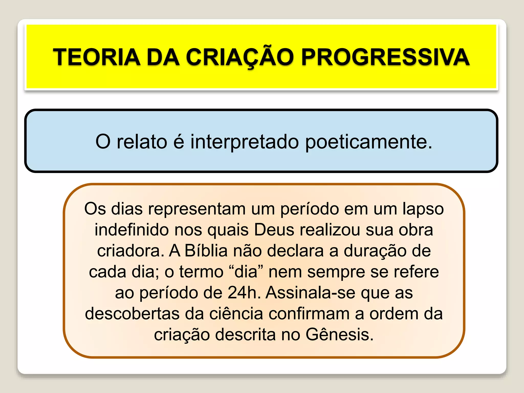 TEORIA DA CRIAÇÃO PROGRESSIVA
O relato é interpretado poeticamente.
Os dias representam um período em um lapso
indefinido nos quais Deus realizou sua obra
criadora. A Bíblia não declara a duração de
cada dia; o termo “dia” nem sempre se refere
ao período de 24h. Assinala-se que as
descobertas da ciência confirmam a ordem da
criação descrita no Gênesis.
 