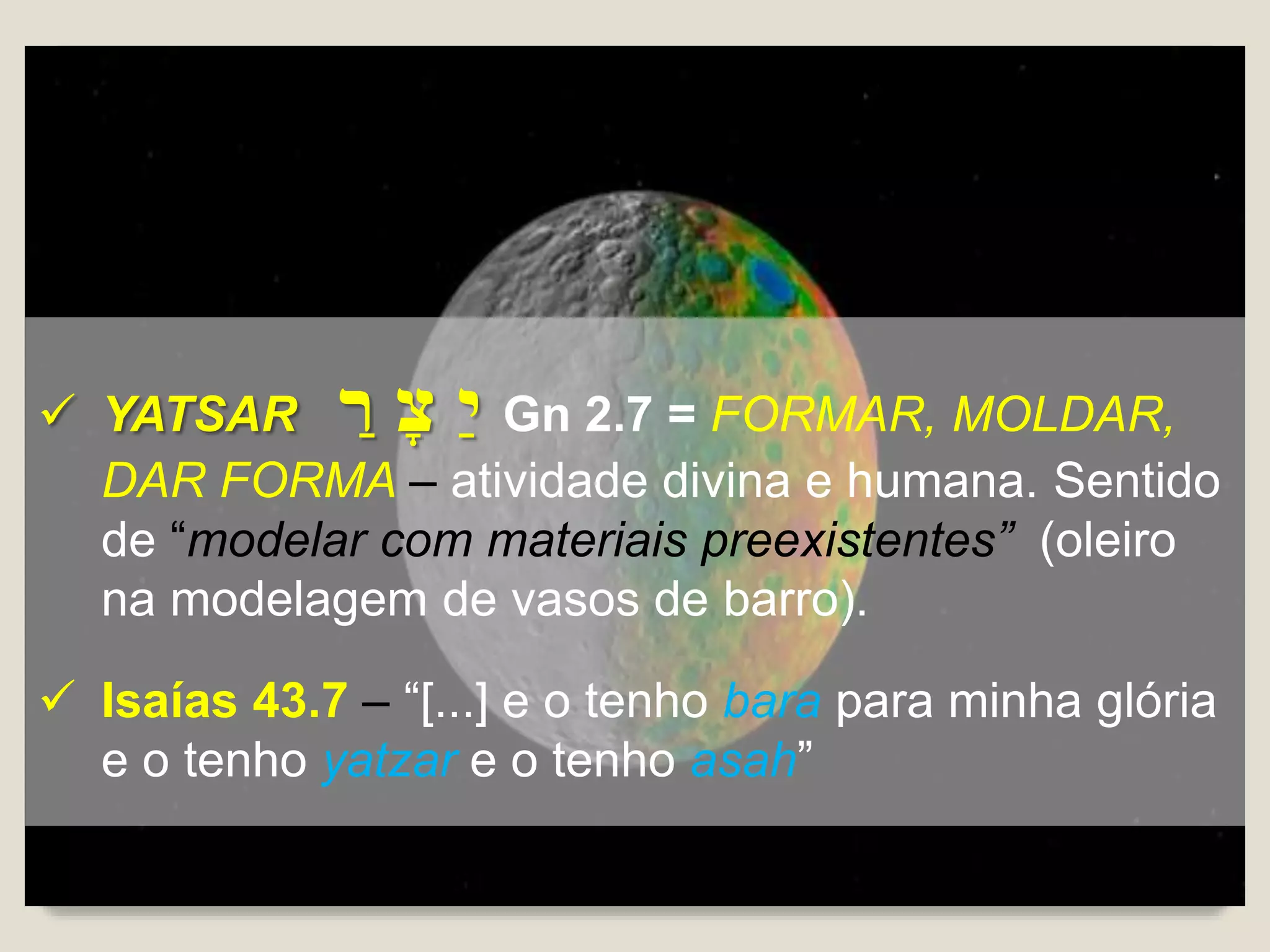  YATSAR ָ‫ר‬ ָ‫צ‬ ָ‫י‬ Gn 2.7 = FORMAR, MOLDAR,
DAR FORMA – atividade divina e humana. Sentido
de “modelar com materiais preexistentes” (oleiro
na modelagem de vasos de barro).
 Isaías 43.7 – “[...] e o tenho bara para minha glória
e o tenho yatzar e o tenho asah”
 