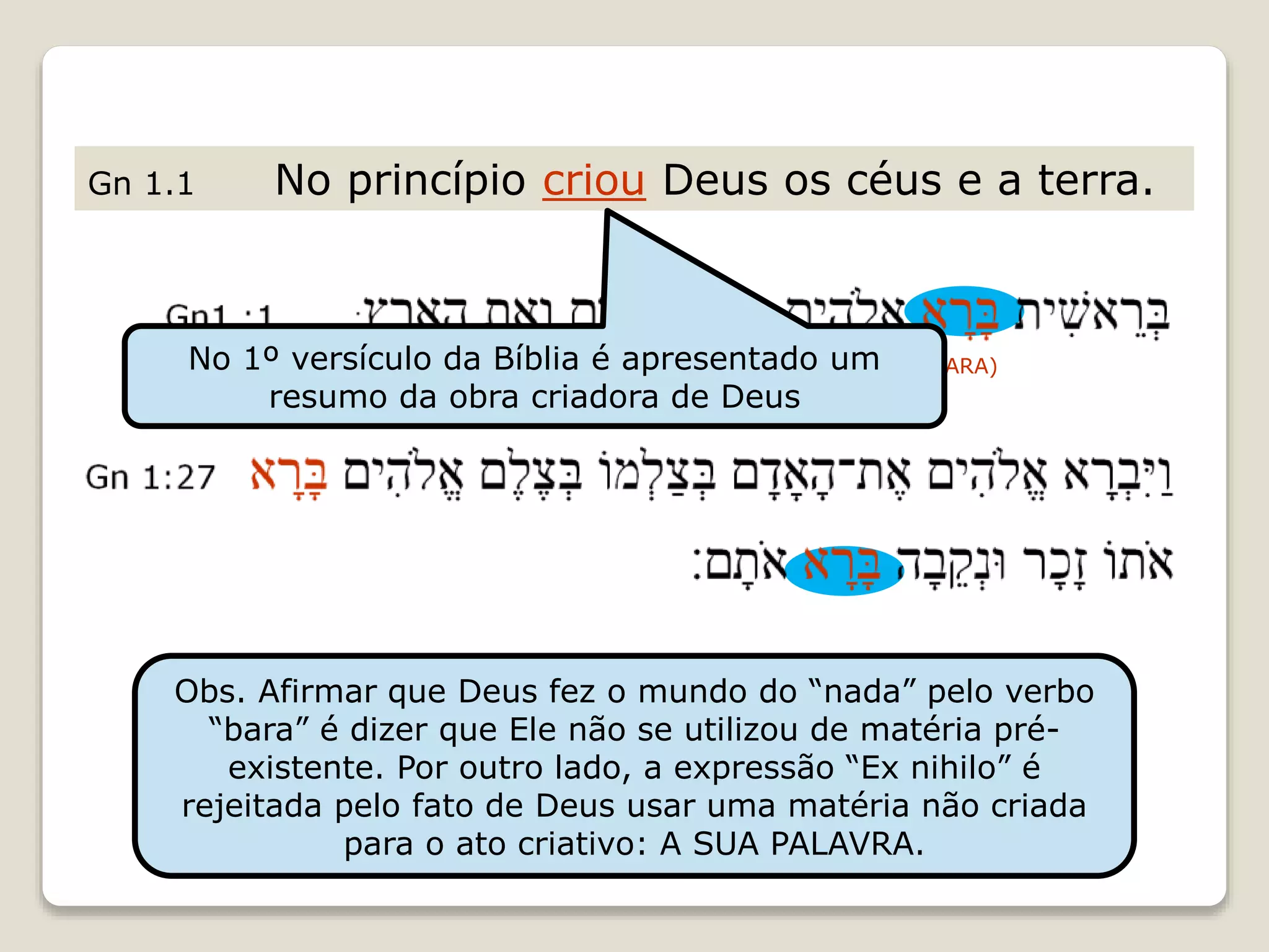 Gn 1.1 No princípio criou Deus os céus e a terra.
(BARA)
Obs. Afirmar que Deus fez o mundo do “nada” pelo verbo
“bara” é dizer que Ele não se utilizou de matéria pré-
existente. Por outro lado, a expressão “Ex nihilo” é
rejeitada pelo fato de Deus usar uma matéria não criada
para o ato criativo: A SUA PALAVRA.
No 1º versículo da Bíblia é apresentado um
resumo da obra criadora de Deus
 