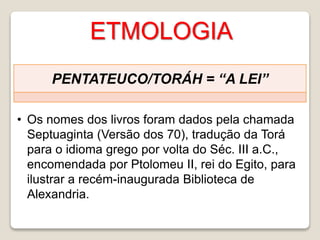 ETMOLOGIA
PENTATEUCO/TORÁH = “A LEI”
• Os nomes dos livros foram dados pela chamada
Septuaginta (Versão dos 70), tradução da Torá
para o idioma grego por volta do Séc. III a.C.,
encomendada por Ptolomeu II, rei do Egito, para
ilustrar a recém-inaugurada Biblioteca de
Alexandria.
 