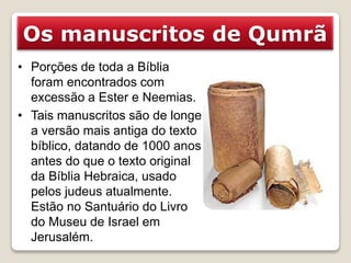 Os manuscritos de Qumrã
• Porções de toda a Bíblia
foram encontrados com
excessão a Ester e Neemias.
• Tais manuscritos são de longe
a versão mais antiga do texto
bíblico, datando de 1000 anos
antes do que o texto original
da Bíblia Hebraica, usado
pelos judeus atualmente.
Estão no Santuário do Livro
do Museu de Israel em
Jerusalém.
 