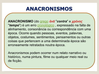 ANACRONISMOS
ANACRONISMO (do grego ἀνά "contra" e χρόνος
"tempo") é um erro cronológico , expressado na falta de
alinhamento, consonância ou correspondência com uma
época. Ocorre quando pessoas, eventos, palavras,
objetos, costumes, sentimentos, pensamentos ou outras
coisas que pertencem a uma determinada época são
erroneamente retratados noutra época.
Anacronismos podem ocorrer num relato narrativo ou
histórico, numa pintura, filme ou qualquer meio real ou
de ficção.
 