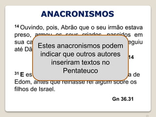 20
Gn 14.14
14 Ouvindo, pois, Abrão que o seu irmão estava
preso, armou os seus criados, nascidos em
sua casa, trezentos e dezoito, e os perseguiu
até Dã.
Gn 36.31
31 E estes são os reis que reinaram na terra de
Edom, antes que reinasse rei algum sobre os
filhos de Israel.
ANACRONISMOS
Estes anacronismos podem
indicar que outros autores
inseriram textos no
Pentateuco
 