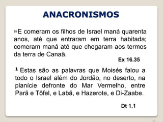 21
Ex 16.35
35 E comeram os filhos de Israel maná quarenta
anos, até que entraram em terra habitada;
comeram maná até que chegaram aos termos
da terra de Canaã.
1 Estas são as palavras que Moisés falou a
todo o Israel além do Jordão, no deserto, na
planície defronte do Mar Vermelho, entre
Parã e Tôfel, e Labã, e Hazerote, e Di-Zaabe.
Dt 1.1
ANACRONISMOS
 