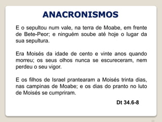 22
Dt 34.6-8
E o sepultou num vale, na terra de Moabe, em frente
de Bete-Peor; e ninguém soube até hoje o lugar da
sua sepultura.
Era Moisés da idade de cento e vinte anos quando
morreu; os seus olhos nunca se escureceram, nem
perdeu o seu vigor.
E os filhos de Israel prantearam a Moisés trinta dias,
nas campinas de Moabe; e os dias do pranto no luto
de Moisés se cumpriram.
ANACRONISMOS
 