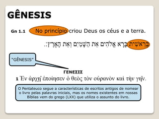 GÊNESIS
Gn 1.1 No princípio criou Deus os céus e a terra.
“GÊNESIS”
O Pentateuco segue a características de escritos antigos de nomear
o livro pelas palavras iniciais, mas os nomes existentes em nossas
Bíblias vem do grego (LXX) que utiliza o assunto do livro.
 