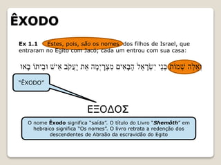 ÊXODO
Ex 1.1 Estes, pois, são os nomes dos filhos de Israel, que
entraram no Egito com Jacó; cada um entrou com sua casa:
“ÊXODO”
O nome Êxodo significa “saída”. O título do Livro “Shemôth” em
hebraico significa “Os nomes”. O livro retrata a redenção dos
descendentes de Abraão da escravidão do Egito
 
