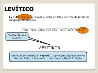 LEVÍTICO
“referente aos
levitas”
Seu título em hebraico é “Vayikrá”. Os principais assuntos do livro
são: as ofertas, a vida santa, o sacerdócio, o Dia da Expiação.
Lv 1.1 E chamou o SENHOR a Moisés e falou com ele da tenda da
congregação, dizendo
 