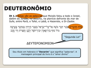 DEUTERONÔMIO
“Segunda Lei”
Seu título em hebraico é “Devarim” que significa “palavras”. A
mensagem principal do livro é o “amor divino”
Dt 1.1 Estas são as palavras que Moisés falou a todo o Israel,
dalém do Jordão, no deserto, na planície defronte do mar de
Sufe, entre Parã, e Tofel, e Labã, e Hazerote, e Di-Zaabe.
 