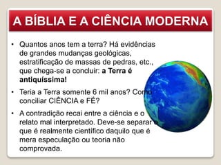 A BÍBLIA E A CIÊNCIA MODERNA
• Quantos anos tem a terra? Há evidências
de grandes mudanças geológicas,
estratificação de massas de pedras, etc.,
que chega-se a concluir: a Terra é
antiquíssima!
• Teria a Terra somente 6 mil anos? Como
conciliar CIÊNCIA e FÉ?
• A contradição recai entre a ciência e o
relato mal interpretado. Deve-se separar o
que é realmente científico daquilo que é
mera especulação ou teoria não
comprovada.
 