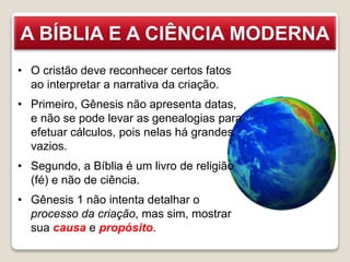 A BÍBLIA E A CIÊNCIA MODERNA
• O cristão deve reconhecer certos fatos
ao interpretar a narrativa da criação.
• Primeiro, Gênesis não apresenta datas,
e não se pode levar as genealogias para
efetuar cálculos, pois nelas há grandes
vazios.
• Segundo, a Bíblia é um livro de religião
(fé) e não de ciência.
• Gênesis 1 não intenta detalhar o
processo da criação, mas sim, mostrar
sua causa e propósito.
 