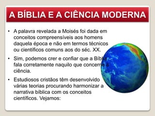 A BÍBLIA E A CIÊNCIA MODERNA
• A palavra revelada a Moisés foi dada em
conceitos compreensíveis aos homens
daquela época e não em termos técnicos
ou científicos comuns aos do séc. XX.
• Sim, podemos crer e confiar que a Bíblia
fala corretamente naquilo que concerne à
ciência.
• Estudiosos cristãos têm desenvolvido
várias teorias procurando harmonizar a
narrativa bíblica com os conceitos
científicos. Vejamos:
 