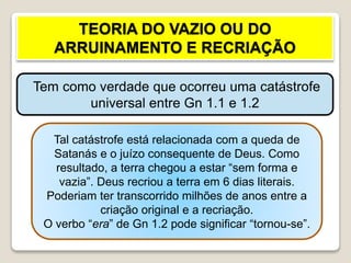 TEORIA DO VAZIO OU DO
ARRUINAMENTO E RECRIAÇÃO
Tem como verdade que ocorreu uma catástrofe
universal entre Gn 1.1 e 1.2
Tal catástrofe está relacionada com a queda de
Satanás e o juízo consequente de Deus. Como
resultado, a terra chegou a estar “sem forma e
vazia”. Deus recriou a terra em 6 dias literais.
Poderiam ter transcorrido milhões de anos entre a
criação original e a recriação.
O verbo “era” de Gn 1.2 pode significar “tornou-se”.
 