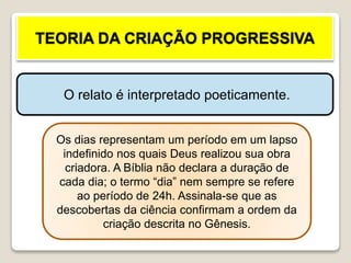 TEORIA DA CRIAÇÃO PROGRESSIVA
O relato é interpretado poeticamente.
Os dias representam um período em um lapso
indefinido nos quais Deus realizou sua obra
criadora. A Bíblia não declara a duração de
cada dia; o termo “dia” nem sempre se refere
ao período de 24h. Assinala-se que as
descobertas da ciência confirmam a ordem da
criação descrita no Gênesis.
 