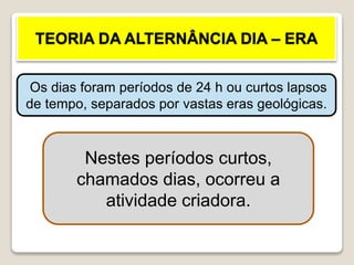 TEORIA DA ALTERNÂNCIA DIA – ERA
Os dias foram períodos de 24 h ou curtos lapsos
de tempo, separados por vastas eras geológicas.
Nestes períodos curtos,
chamados dias, ocorreu a
atividade criadora.
 