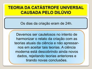 TEORIA DA CATÁSTROFE UNIVERSAL
CAUSADA PELO DILÚVIO
Os dias da criação eram de 24h.
Explicam-se as mudanças
geológicas, as jazidas carboníferas,
etc. como consequência do dilúvio
na época de Noé.
Devemos ser cautelosos no intento de
harmonizar o relato da criação com as
teorias atuais da ciência e não apressar-
nos em aceitar tais teorias. A ciência
moderna está descobrindo ainda novos
dados, rejeitando teorias anteriores e
tirando novas conclusões.
 