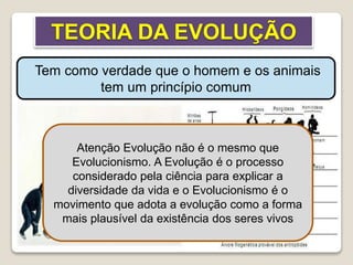 TEORIA DA EVOLUÇÃO
Tem como verdade que o homem e os animais
tem um princípio comum
Atenção Evolução não é o mesmo que
Evolucionismo. A Evolução é o processo
considerado pela ciência para explicar a
diversidade da vida e o Evolucionismo é o
movimento que adota a evolução como a forma
mais plausível da existência dos seres vivos
 