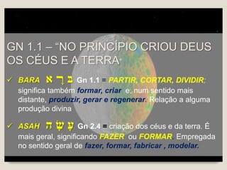 GN 1.1 – “NO PRINCÍPIO CRIOU DEUS
OS CÉUS E A TERRA”
 BARA ‫א‬ ָ‫ﬧ‬ ‫בּ‬ Gn 1.1 = PARTIR, CORTAR, DIVIDIR;
significa também formar, criar e, num sentido mais
distante, produzir, gerar e regenerar. Relação a alguma
produção divina
 ASAH ‫ה‬ ָ‫ש‬ ָ‫ע‬ Gn 2.4 = criação dos céus e da terra. É
mais geral, significando FAZER ou FORMAR. Empregada
no sentido geral de fazer, formar, fabricar , modelar.
 