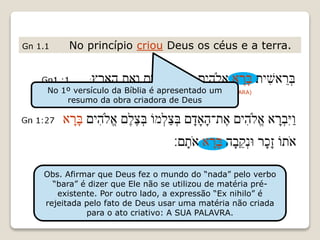 Gn 1.1 No princípio criou Deus os céus e a terra.
(BARA)
Obs. Afirmar que Deus fez o mundo do “nada” pelo verbo
“bara” é dizer que Ele não se utilizou de matéria pré-
existente. Por outro lado, a expressão “Ex nihilo” é
rejeitada pelo fato de Deus usar uma matéria não criada
para o ato criativo: A SUA PALAVRA.
No 1º versículo da Bíblia é apresentado um
resumo da obra criadora de Deus
 
