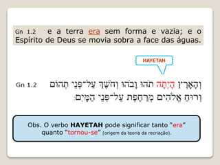 Gn 1.2 e a terra era sem forma e vazia; e o
Espírito de Deus se movia sobra a face das águas.
HAYETAH
Obs. O verbo HAYETAH pode significar tanto “era”
quanto “tornou-se” (origem da teoria da recriação).
 