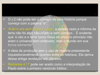  O v.2 não pode ser o começo de uma história porque
começa com a palavra “e”.
 ‘A terra era sem forma e vazia’: o estado vazio e informe da
terra não foi algo não-criado e sem começo... É evidente
que ‘o céu e a terra’ como Deus os criou no princípio não
eram o universo bem ordenado, mas o mundo em sua
forma elementar.
 A ideia de produção sem o uso de matéria preexistente
inquestionavelmente ocorreu entre os hebreus. Ela deriva
dessa antiga revelação em Gênesis.
 Romanos 4.17 pode ser aceito como a interpretação de
Paulo sobre o primeiro versículo bíblico.
 
