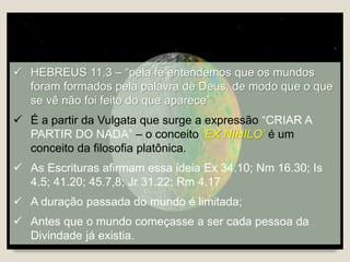  HEBREUS 11.3 – “pela fé entendemos que os mundos
foram formados pela palavra de Deus, de modo que o que
se vê não foi feito do que aparece”
 É a partir da Vulgata que surge a expressão “CRIAR A
PARTIR DO NADA” – o conceito ‘EX NIHILO’ é um
conceito da filosofia platônica.
 As Escrituras afirmam essa ideia Ex 34.10; Nm 16.30; Is
4.5; 41.20; 45.7,8; Jr 31.22; Rm 4.17
 A duração passada do mundo é limitada;
 Antes que o mundo começasse a ser cada pessoa da
Divindade já existia.
 