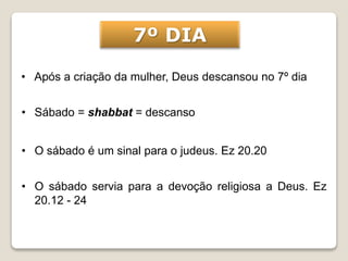 • Após a criação da mulher, Deus descansou no 7º dia
• Sábado = shabbat = descanso
7º DIA
• O sábado é um sinal para o judeus. Ez 20.20
• O sábado servia para a devoção religiosa a Deus. Ez
20.12 - 24
 