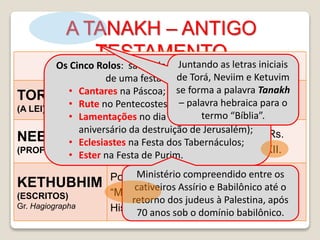 A TANAKH – ANTIGO
TESTAMENTO
Texto Massorético
TORAH
(A LEI)
Gn, Ex, Lv, Nm, Dt.
Chumach – os cinco livros/ Pentateuco
NEBI’IM
(PROFETAS)
Profetas Anteriores – Js, Jz, Sm, Rs.
Profetas Posteriores – Is, Jr, Ez, XII.
KETHUBHIM
(ESCRITOS)
Gr. Hagiographa
Poesia e Sabedoria – Sl, Jó, Pv.
“Megilloth” – Rt, Ct, Ec, Lm, Et.
História – Dn, Ed-Ne, Cr.
O Rolo dos Doze =
PROFETAS MENORES
Os Cinco Rolos: são cada um usado na ocasião
de uma festa específica:
• Cantares na Páscoa;
• Rute no Pentecostes;
• Lamentações no dia 9 do mês Abibe (no
aniversário da destruição de Jerusalém);
• Eclesiastes na Festa dos Tabernáculos;
• Ester na Festa de Purim.
Ministério compreendido entre os
cativeiros Assírio e Babilônico até o
retorno dos judeus à Palestina, após
70 anos sob o domínio babilônico.
Juntando as letras iniciais
de Torá, Neviim e Ketuvim
se forma a palavra Tanakh
– palavra hebraica para o
termo “Bíblia”.
 