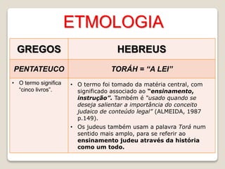 ETMOLOGIA
GREGOS HEBREUS
PENTATEUCO TORÁH = “A LEI”
• O termo significa
“cinco livros”.
• O termo foi tomado da matéria central, com
significado associado ao “ensinamento,
instrução”. Também é “usado quando se
deseja salientar a importância do conceito
judaico de conteúdo legal” (ALMEIDA, 1987
p.149).
• Os judeus também usam a palavra Torá num
sentido mais amplo, para se referir ao
ensinamento judeu através da história
como um todo.
 