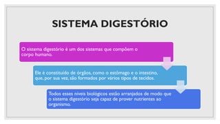 SISTEMA DIGESTÓRIO
O sistema digestório é um dos sistemas que compõem o
corpo humano.
Ele é constituído de órgãos, como o estômago e o intestino,
que, por sua vez, são formados por vários tipos de tecidos.
Todos esses níveis biológicos estão arranjados de modo que
o sistema digestório seja capaz de prover nutrientes ao
organismo.
 