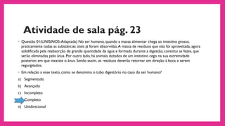 Atividade de sala pág. 23
◦ Questão 01(UNISINOS-Adaptada) No ser humano, quando a massa alimentar chega ao intestino grosso,
praticamente todas as substâncias úteis já foram absorvidas.A massa de resíduos que não foi aproveitada, agora
solidificada pela reabsorção de grande quantidade de água e formada durante a digestão, constitui as fezes, que
serão eliminadas pelo ânus. Por outro lado, há animais dotados de um intestino cego na sua extremidade
posterior, em que inexiste o ânus. Sendo assim, os resíduos deverão retornar em direção à boca e serem
regurgitados.
◦ Em relação a esse texto, como se denomina o tubo digestório no caso do ser humano?
a) Segmentado
b) Avançado
c) Incompleto
d) Completo
e) Unidirecional
 