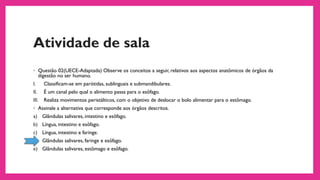 Atividade de sala
◦ Questão 02(UECE-Adaptada) Observe os conceitos a seguir, relativos aos aspectos anatômicos de órgãos da
digestão no ser humano.
I. Classificam-se em parótidas, sublinguais e submandibulares.
II. É um canal pelo qual o alimento passa para o esôfago.
III. Realiza movimentos peristálticos, com o objetivo de deslocar o bolo alimentar para o estômago.
◦ Assinale a alternativa que corresponde aos órgãos descritos.
a) Glândulas salivares, intestino e esôfago.
b) Língua, intestino e esôfago.
c) Língua, intestino e faringe.
d) Glândulas salivares, faringe e esôfago.
e) Glândulas salivares, estômago e esôfago.
 