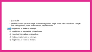 ◦ Questão 03
◦ (FUVEST) Enzimas que atuam em pH alcalino sobre gorduras, em pH neutro sobre carboidratos e em pH
ácido sobre proteínas podem ser encontradas, respectivamente,
a) no pâncreas, na boca e no estômago.
b) no pâncreas, na vesícula biliar e no estômago.
c) na vesícula biliar, na boca e no duodeno.
d) na boca, no pâncreas e no estômago.
e) no pâncreas, na boca e no duodeno.
 