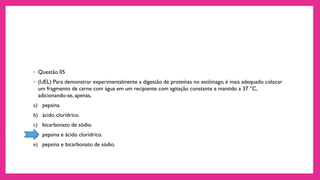 ◦ Questão 05
◦ (UEL) Para demonstrar experimentalmente a digestão de proteínas no estômago, é mais adequado colocar
um fragmento de carne com água em um recipiente com agitação constante e mantido a 37 °C,
adicionando-se, apenas,
a) pepsina.
b) ácido clorídrico.
c) bicarbonato de sódio.
d) pepsina e ácido clorídrico.
e) pepsina e bicarbonato de sódio.
 