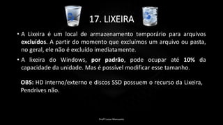 17. LIXEIRA
• A Lixeira é um local de armazenamento temporário para arquivos
excluídos. A partir do momento que excluímos um arquivo ou pasta,
no geral, ele não é excluído imediatamente.
• A lixeira do Windows, por padrão, pode ocupar até 10% da
capacidade da unidade. Mas é possível modificar esse tamanho.
Profº Lucas Mansueto
OBS: HD interno/externo e discos SSD possuem o recurso da Lixeira,
Pendrives não.
 