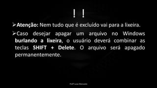! !
Atenção: Nem tudo que é excluído vai para a lixeira.
Caso desejar apagar um arquivo no Windows
burlando a lixeira, o usuário deverá combinar as
teclas SHIFT + Delete. O arquivo será apagado
permanentemente.
Profº Lucas Mansueto
 