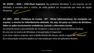18. (CESPE – 2018 – STM–Nível Superior): No ambiente Windows 7, um arquivo, ao ser
deletado, é enviado para a Lixeira, de onde poderá ser recuperado por meio da opção
Restaurar.
19. (IBFC - 2019 - Prefeitura de Cuiabá - MT - Oficial Administrativo): Ao manipular um
arquivo, o mesmo foi indevidamente deletado. Ou seja, foi parar na Lixeira do Windows.
Sobre as ações tecnicamente verdadeiras, assinale a alternativa correta
a) somente existe a possibilidade de recuperar o arquivo por meio do último backup.
b) uma vez na Lixeira do Windows a recuperação é impossível
c) se clicar sobre o arquivo, com o botão direito do mouse, existe a opção de "restaurar"
d) a restauração somente poderá ser executada por meio do aplicativo Restore
Profº Lucas Mansueto
 