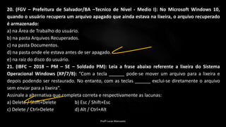 20. (FGV – Prefeitura de Salvador/BA –Tecnico de Nivel - Medio I): No Microsoft Windows 10,
quando o usuário recupera um arquivo apagado que ainda estava na lixeira, o arquivo recuperado
é armazenado:
a) na Área de Trabalho do usuário.
b) na pasta Arquivos Recuperados.
c) na pasta Documentos.
d) na pasta onde ele estava antes de ser apagado.
e) na raiz do disco do usuário.
21. (IBFC – 2018 – PM – SE – Soldado PM): Leia a frase abaixo referente a lixeira do Sistema
Operacional Windows (XP/7/8): “Com a tecla ______ pode-se mover um arquivo para a lixeira e
depois podendo ser restaurado. No entanto, com as teclas ______ exclui-se diretamente o arquivo
sem enviar para a lixeira”.
Assinale a alternativa que completa correta e respectivamente as lacunas:
a) Delete / Shift+Delete b) Esc / Shift+Esc
c) Delete / Ctrl+Delete d) Alt / Ctrl+Alt
Profº Lucas Mansueto
 