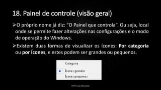 18. Painel de controle (visão geral)
O próprio nome já diz: “O Painel que controla”. Ou seja, local
onde se permite fazer alterações nas configurações e o modo
de operação do Windows.
Existem duas formas de visualizar os ícones: Por categoria
ou por Ícones, e estes podem ser grandes ou pequenos.
Profº Lucas Mansueto
 