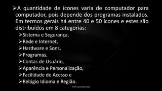 A quantidade de ícones varia de computador para
computador, pois depende dos programas instalados.
Em termos gerais há entre 40 e 50 ícones e estes são
distribuídos em 8 categorias:
Sistema e Segurança,
Rede e Internet,
Hardware e Sons,
Programas,
Contas de Usuário,
Aparência e Personalização,
Facilidade de Acesso e
Relógio Idioma e Região.
Profº Lucas Mansueto
 