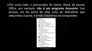 Por outro lado, o processador de textos, Word, do pacote
Office, por exemplo, não é um programa Acessório. Isso
porque, ele faz parte de uma suíte de Aplicativos que
adquirimos à parte, e então instalamos no computador.
Profº Lucas Mansueto
 