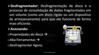 Desfragmentador: Desfragmentação de disco é o
processo de consolidação de dados fragmentados em
um volume (como um disco rígido ou um dispositivo
de armazenamento) para que ele funcione de forma
mais eficiente.
Acessando:
oPropriedades do disco 
oAba Ferramentas 
oDesfragmentar Agora.
Profº Lucas Mansueto
 