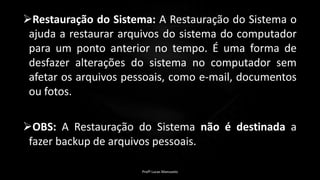 Restauração do Sistema: A Restauração do Sistema o
ajuda a restaurar arquivos do sistema do computador
para um ponto anterior no tempo. É uma forma de
desfazer alterações do sistema no computador sem
afetar os arquivos pessoais, como e-mail, documentos
ou fotos.
OBS: A Restauração do Sistema não é destinada a
fazer backup de arquivos pessoais.
Profº Lucas Mansueto
 