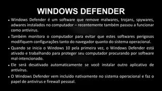 WINDOWS DEFENDER
 Windows Defender é um software que remove malwares, trojans, spywares,
adwares instalados no computador – recentemente também passou a funcionar
como antivirus.
 Também monitora o computador para evitar que estes softwares perigosos
modifiquem configurações tanto do navegador quanto do sistema operacional.
 Quando se inicia o Windows 10 pela primeira vez, o Windows Defender está
ativado e trabalhando para proteger seu computador procurando por software
mal-intencionado.
 Ele será desativado automaticamente se você instalar outro aplicativo de
antivírus.
 O Windows Defender vem incluído nativamente no sistema operacional e faz o
papel de antivírus e firewall pessoal.
 